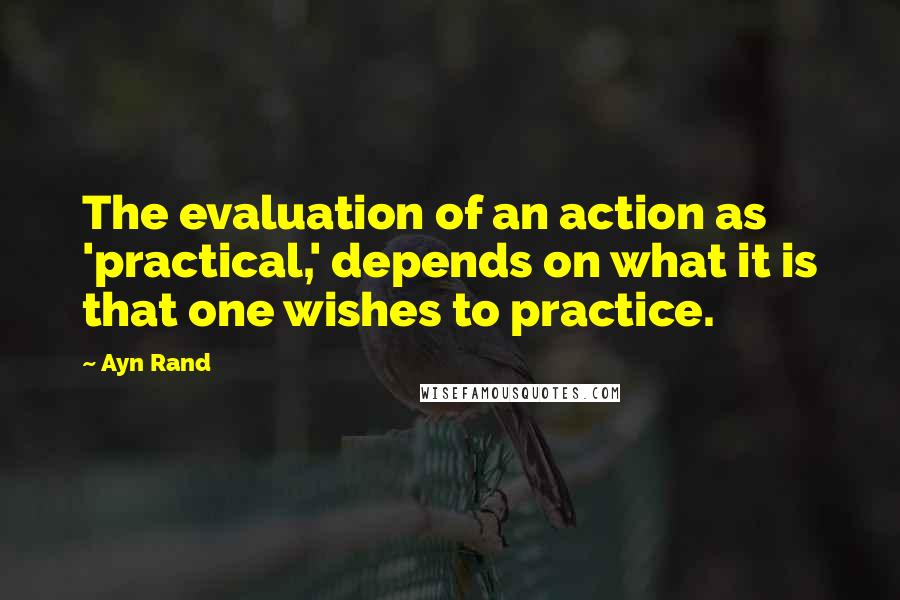 Ayn Rand Quotes: The evaluation of an action as 'practical,' depends on what it is that one wishes to practice.