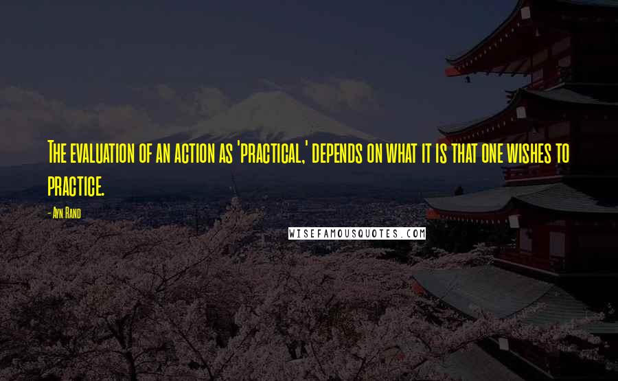 Ayn Rand Quotes: The evaluation of an action as 'practical,' depends on what it is that one wishes to practice.