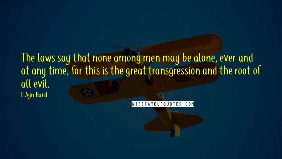 Ayn Rand Quotes: The laws say that none among men may be alone, ever and at any time, for this is the great transgression and the root of all evil.