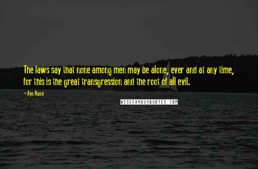 Ayn Rand Quotes: The laws say that none among men may be alone, ever and at any time, for this is the great transgression and the root of all evil.