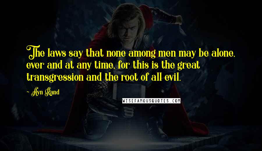 Ayn Rand Quotes: The laws say that none among men may be alone, ever and at any time, for this is the great transgression and the root of all evil.