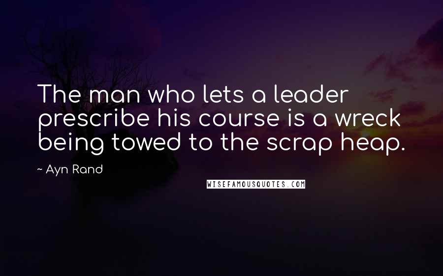 Ayn Rand Quotes: The man who lets a leader prescribe his course is a wreck being towed to the scrap heap.