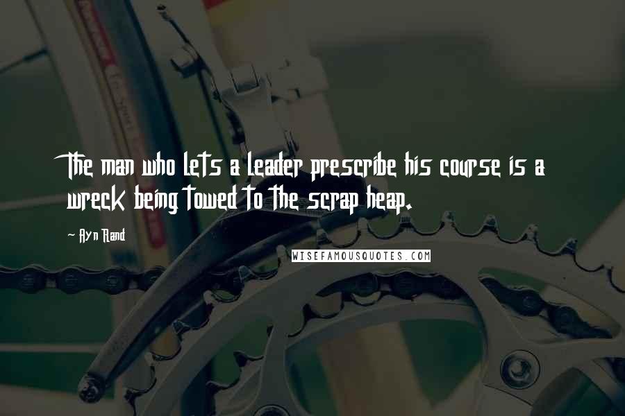 Ayn Rand Quotes: The man who lets a leader prescribe his course is a wreck being towed to the scrap heap.
