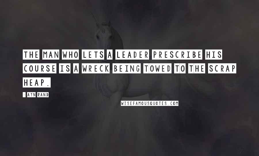 Ayn Rand Quotes: The man who lets a leader prescribe his course is a wreck being towed to the scrap heap.