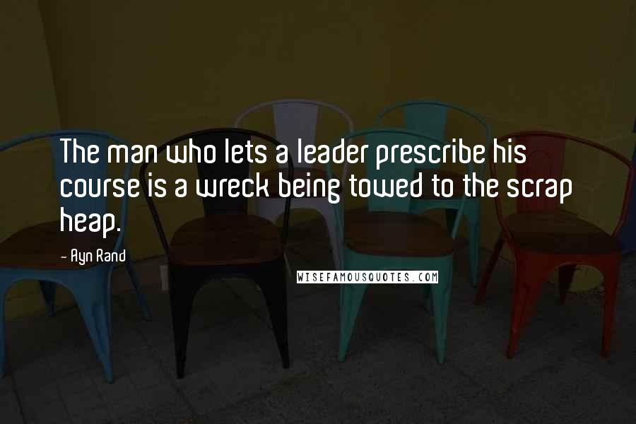 Ayn Rand Quotes: The man who lets a leader prescribe his course is a wreck being towed to the scrap heap.