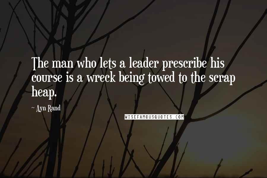 Ayn Rand Quotes: The man who lets a leader prescribe his course is a wreck being towed to the scrap heap.