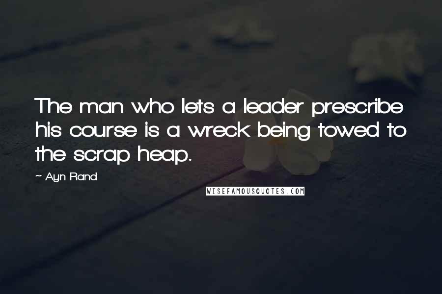 Ayn Rand Quotes: The man who lets a leader prescribe his course is a wreck being towed to the scrap heap.