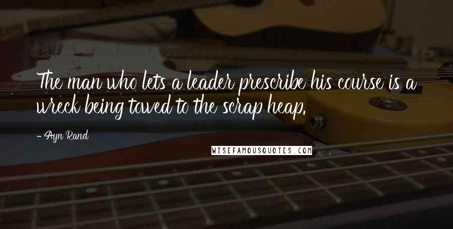 Ayn Rand Quotes: The man who lets a leader prescribe his course is a wreck being towed to the scrap heap.