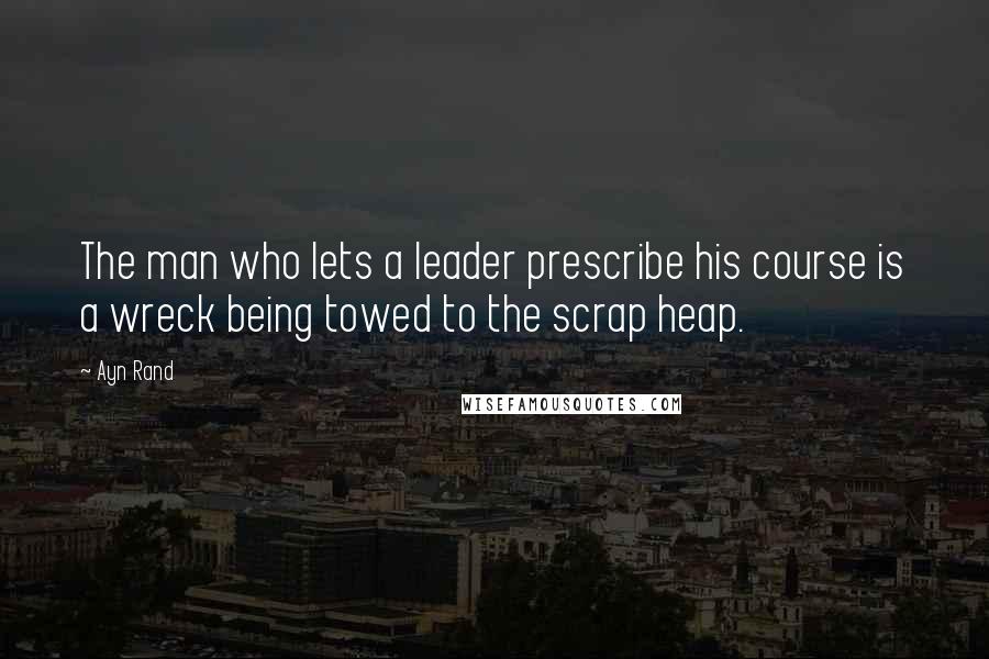 Ayn Rand Quotes: The man who lets a leader prescribe his course is a wreck being towed to the scrap heap.