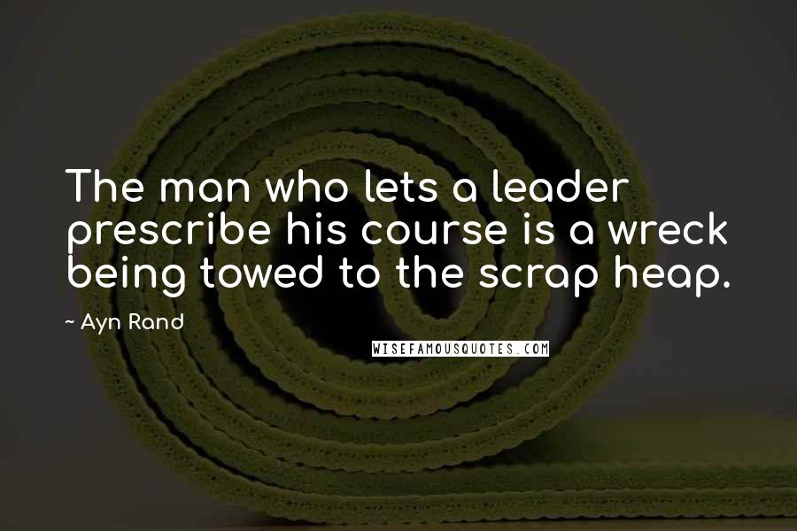 Ayn Rand Quotes: The man who lets a leader prescribe his course is a wreck being towed to the scrap heap.