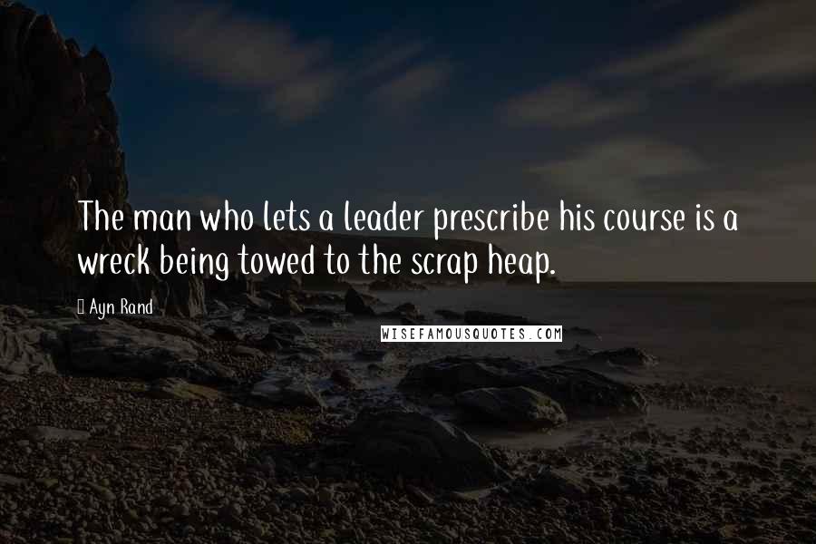 Ayn Rand Quotes: The man who lets a leader prescribe his course is a wreck being towed to the scrap heap.