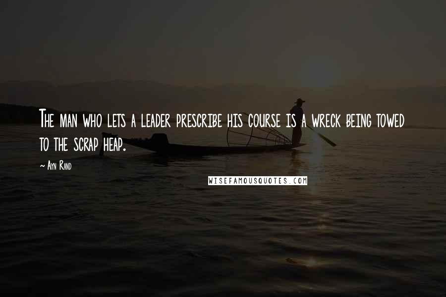 Ayn Rand Quotes: The man who lets a leader prescribe his course is a wreck being towed to the scrap heap.