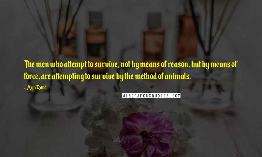 Ayn Rand Quotes: The men who attempt to survive, not by means of reason, but by means of force, are attempting to survive by the method of animals.