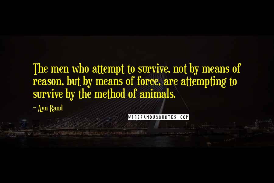 Ayn Rand Quotes: The men who attempt to survive, not by means of reason, but by means of force, are attempting to survive by the method of animals.