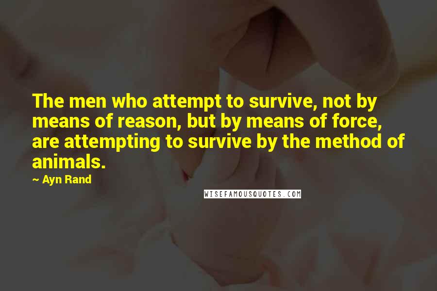 Ayn Rand Quotes: The men who attempt to survive, not by means of reason, but by means of force, are attempting to survive by the method of animals.