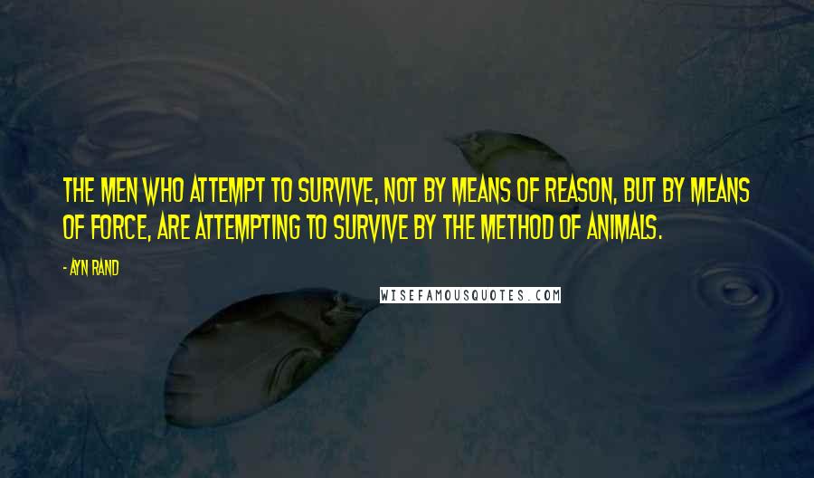 Ayn Rand Quotes: The men who attempt to survive, not by means of reason, but by means of force, are attempting to survive by the method of animals.