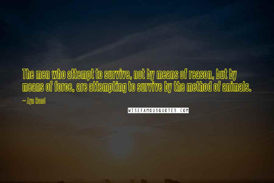 Ayn Rand Quotes: The men who attempt to survive, not by means of reason, but by means of force, are attempting to survive by the method of animals.