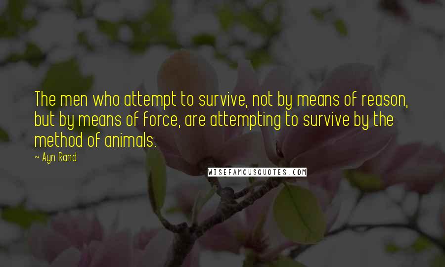 Ayn Rand Quotes: The men who attempt to survive, not by means of reason, but by means of force, are attempting to survive by the method of animals.