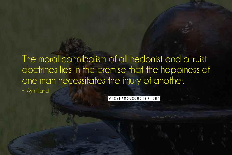 Ayn Rand Quotes: The moral cannibalism of all hedonist and altruist doctrines lies in the premise that the happiness of one man necessitates the injury of another.