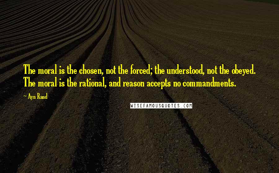 Ayn Rand Quotes: The moral is the chosen, not the forced; the understood, not the obeyed. The moral is the rational, and reason accepts no commandments.