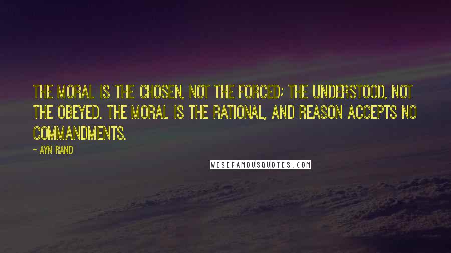 Ayn Rand Quotes: The moral is the chosen, not the forced; the understood, not the obeyed. The moral is the rational, and reason accepts no commandments.