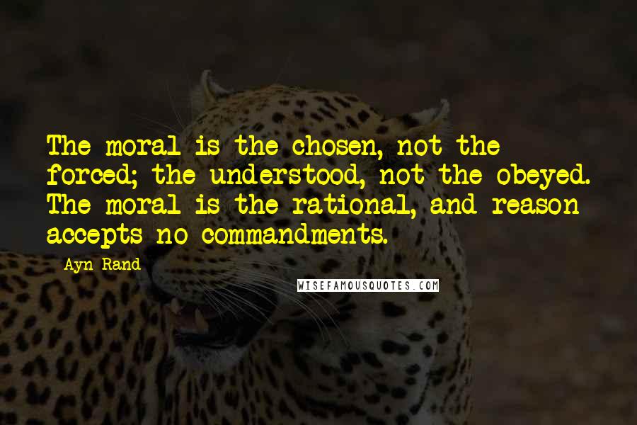 Ayn Rand Quotes: The moral is the chosen, not the forced; the understood, not the obeyed. The moral is the rational, and reason accepts no commandments.