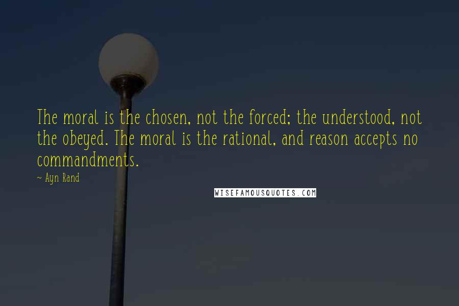 Ayn Rand Quotes: The moral is the chosen, not the forced; the understood, not the obeyed. The moral is the rational, and reason accepts no commandments.