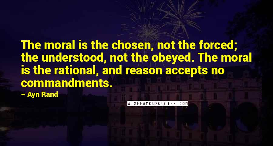 Ayn Rand Quotes: The moral is the chosen, not the forced; the understood, not the obeyed. The moral is the rational, and reason accepts no commandments.