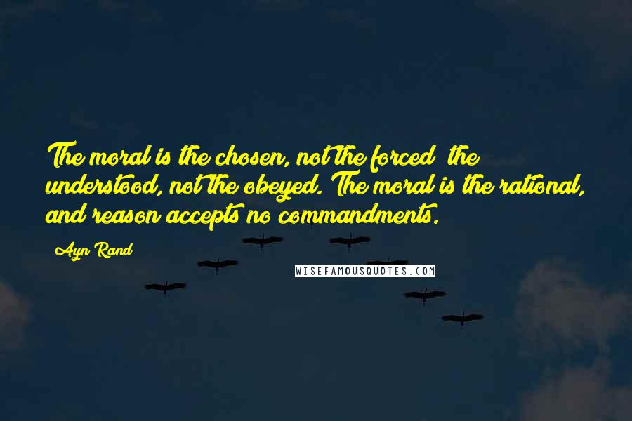 Ayn Rand Quotes: The moral is the chosen, not the forced; the understood, not the obeyed. The moral is the rational, and reason accepts no commandments.