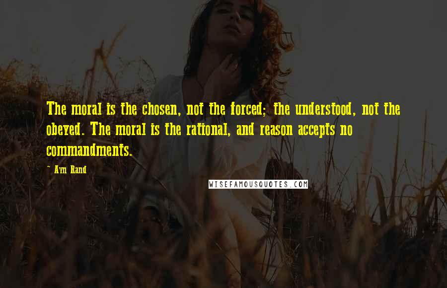 Ayn Rand Quotes: The moral is the chosen, not the forced; the understood, not the obeyed. The moral is the rational, and reason accepts no commandments.