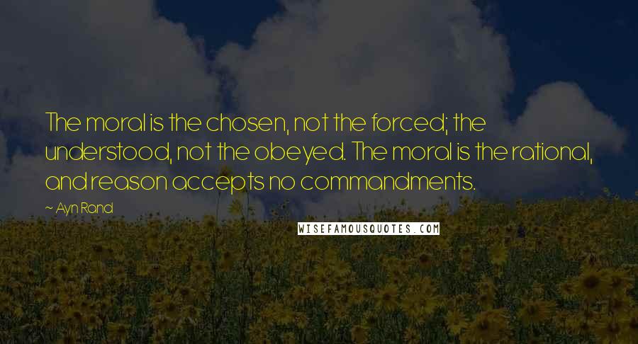 Ayn Rand Quotes: The moral is the chosen, not the forced; the understood, not the obeyed. The moral is the rational, and reason accepts no commandments.