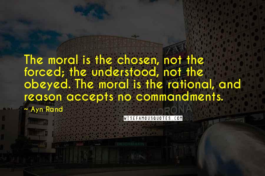 Ayn Rand Quotes: The moral is the chosen, not the forced; the understood, not the obeyed. The moral is the rational, and reason accepts no commandments.