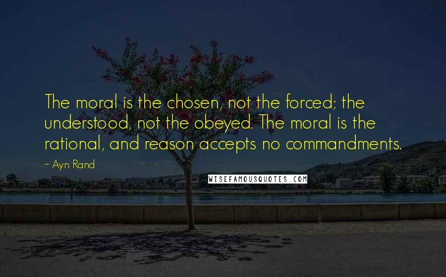 Ayn Rand Quotes: The moral is the chosen, not the forced; the understood, not the obeyed. The moral is the rational, and reason accepts no commandments.