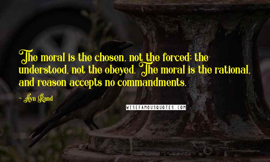 Ayn Rand Quotes: The moral is the chosen, not the forced; the understood, not the obeyed. The moral is the rational, and reason accepts no commandments.