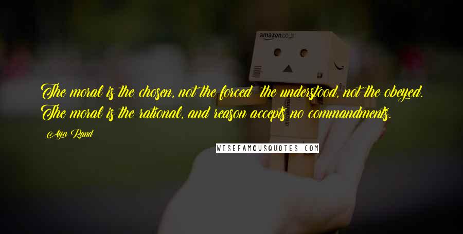 Ayn Rand Quotes: The moral is the chosen, not the forced; the understood, not the obeyed. The moral is the rational, and reason accepts no commandments.