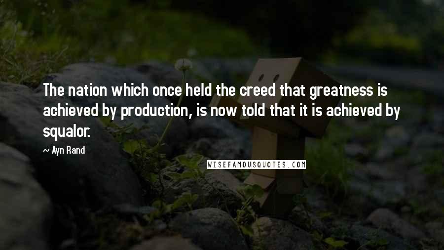 Ayn Rand Quotes: The nation which once held the creed that greatness is achieved by production, is now told that it is achieved by squalor.