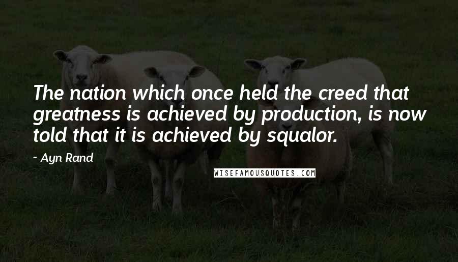 Ayn Rand Quotes: The nation which once held the creed that greatness is achieved by production, is now told that it is achieved by squalor.