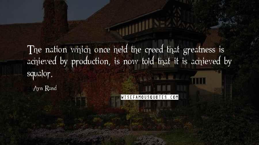 Ayn Rand Quotes: The nation which once held the creed that greatness is achieved by production, is now told that it is achieved by squalor.