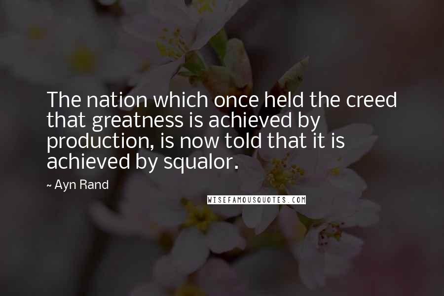 Ayn Rand Quotes: The nation which once held the creed that greatness is achieved by production, is now told that it is achieved by squalor.