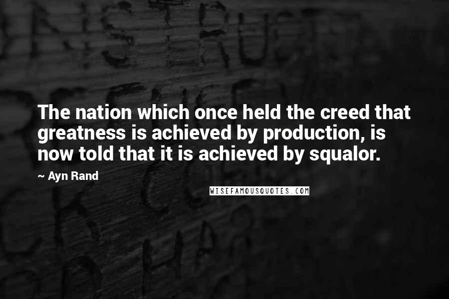 Ayn Rand Quotes: The nation which once held the creed that greatness is achieved by production, is now told that it is achieved by squalor.