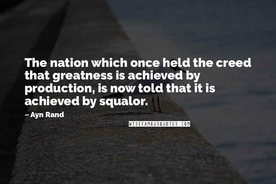 Ayn Rand Quotes: The nation which once held the creed that greatness is achieved by production, is now told that it is achieved by squalor.
