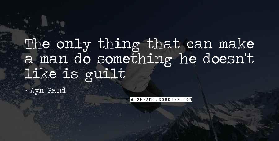 Ayn Rand Quotes: The only thing that can make a man do something he doesn't like is guilt