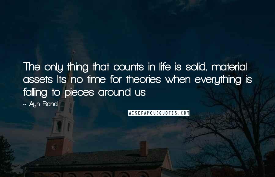 Ayn Rand Quotes: The only thing that counts in life is solid, material assets. It's no time for theories when everything is falling to pieces around us.