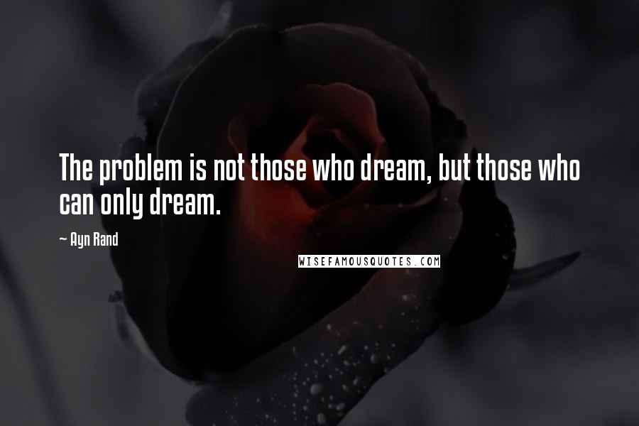 Ayn Rand Quotes: The problem is not those who dream, but those who can only dream.