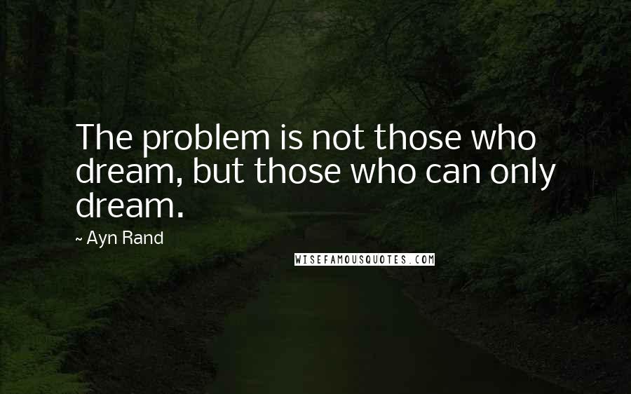 Ayn Rand Quotes: The problem is not those who dream, but those who can only dream.