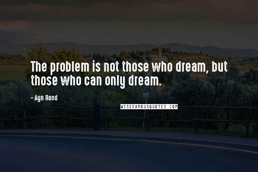 Ayn Rand Quotes: The problem is not those who dream, but those who can only dream.