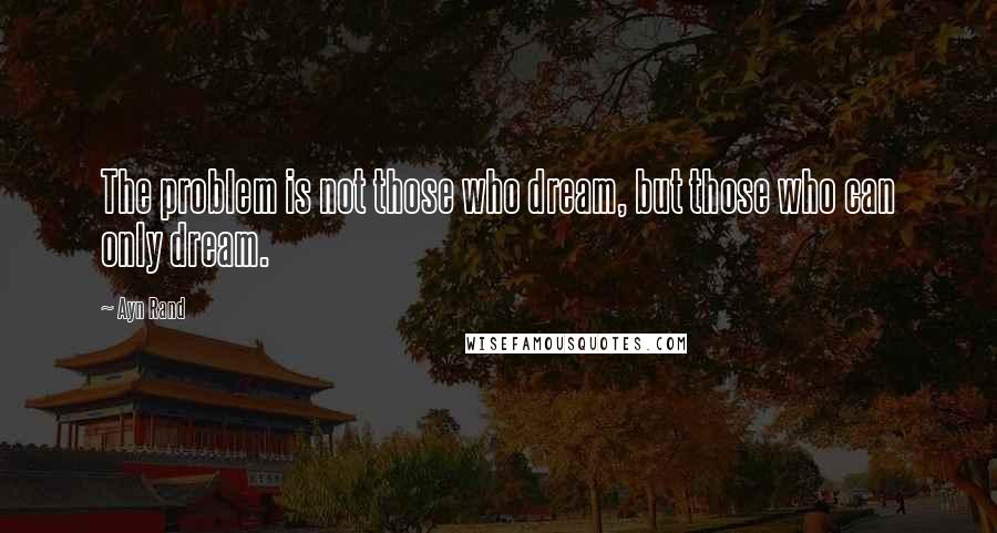 Ayn Rand Quotes: The problem is not those who dream, but those who can only dream.