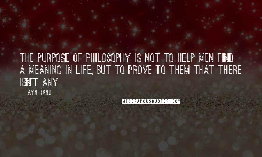 Ayn Rand Quotes: The purpose of philosophy is not to help men find a meaning in life, but to prove to them that there isn't any