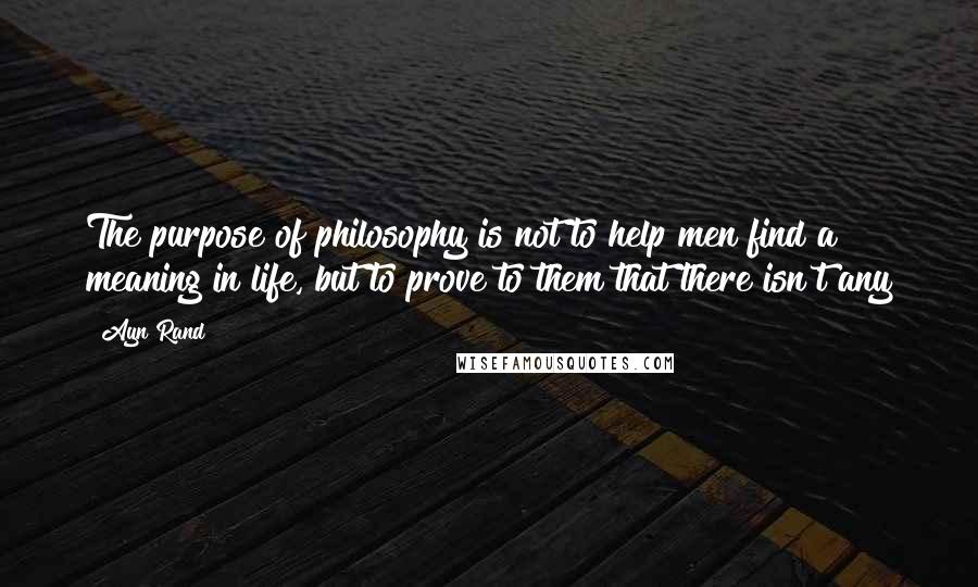 Ayn Rand Quotes: The purpose of philosophy is not to help men find a meaning in life, but to prove to them that there isn't any