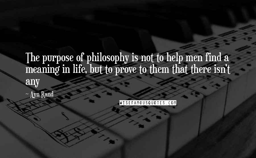 Ayn Rand Quotes: The purpose of philosophy is not to help men find a meaning in life, but to prove to them that there isn't any